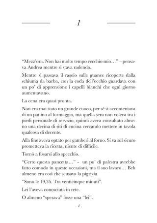 1
- 4 -
“Mezz’ora. Non hai molto tempo vecchio mio…” – pensa-
va Andrea mentre si stava radendo.
Mentre si passava il rasoio sulle guance ricoperte dalla
schiuma da barba, con la coda dell’occhio guardava con
un po’ di apprensione i capelli bianchi che ogni giorno
aumentavano.
La cena era quasi pronta.
Non era mai stato un grande cuoco, per sé si accontentava
di un panino al formaggio, ma quella sera non voleva tra i
piedi personale di servizio, quindi aveva consultato alme-
no una decina di siti di cucina cercando mettere in tavola
qualcosa di decente.
Alla fine aveva optato per gamberi al forno. Si va sul sicuro
prometteva la ricetta, niente di difficile.
Tornò a fissarsi allo specchio.
“Certo questa pancetta…” - un po’ di palestra avrebbe
fatto comodo in queste occasioni, ma il suo lavoro… Beh
almeno era così che scusava la pigrizia.
“Sono le 19,35. Tra venticinque minuti”.
Lei l’aveva conosciuta in rete.
O almeno “sperava” fosse una “lei”.
 