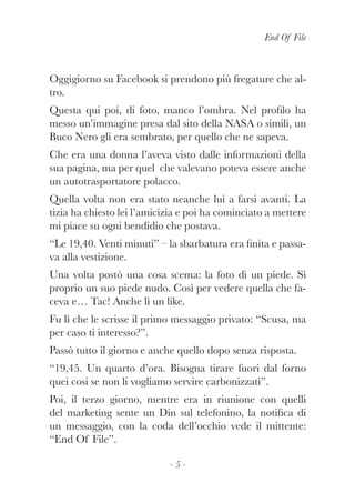 End Of File
- 5 -
Oggigiorno su Facebook si prendono più fregature che al-
tro.
Questa qui poi, di foto, manco l’ombra. Nel profilo ha
messo un’immagine presa dal sito della NASA o simili, un
Buco Nero gli era sembrato, per quello che ne sapeva.
Che era una donna l’aveva visto dalle informazioni della
sua pagina, ma per quel che valevano poteva essere anche
un autotrasportatore polacco.
Quella volta non era stato neanche lui a farsi avanti. La
tizia ha chiesto lei l’amicizia e poi ha cominciato a mettere
mi piace su ogni bendidio che postava.
“Le 19,40. Venti minuti” – la sbarbatura era finita e passa-
va alla vestizione.
Una volta postò una cosa scema: la foto di un piede. Sì
proprio un suo piede nudo. Così per vedere quella che fa-
ceva e… Tac! Anche lì un like.
Fu lì che le scrisse il primo messaggio privato: “Scusa, ma
per caso ti interesso?”.
Passò tutto il giorno e anche quello dopo senza risposta.
“19,45. Un quarto d’ora. Bisogna tirare fuori dal forno
quei cosi se non li vogliamo servire carbonizzati”.
Poi, il terzo giorno, mentre era in riunione con quelli
del marketing sente un Din sul telefonino, la notifica di
un messaggio, con la coda dell’occhio vede il mittente:
“End Of File”.
 