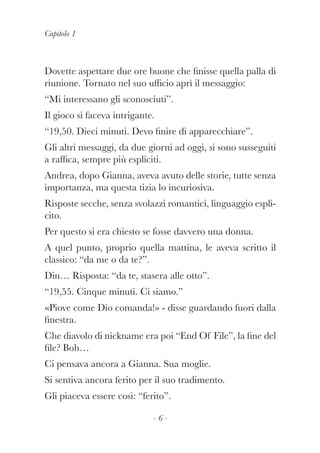 Capitolo 1
- 6 -
Dovette aspettare due ore buone che finisse quella palla di
riunione. Tornato nel suo ufficio aprì il messaggio:
“Mi interessano gli sconosciuti”.
Il gioco si faceva intrigante.
“19,50. Dieci minuti. Devo finire di apparecchiare”.
Gli altri messaggi, da due giorni ad oggi, si sono susseguiti
a raffica, sempre più espliciti.
Andrea, dopo Gianna, aveva avuto delle storie, tutte senza
importanza, ma questa tizia lo incuriosiva.
Risposte secche, senza svolazzi romantici, linguaggio espli-
cito.
Per questo si era chiesto se fosse davvero una donna.
A quel punto, proprio quella mattina, le aveva scritto il
classico: “da me o da te?”.
Din… Risposta: “da te, stasera alle otto”.
“19,55. Cinque minuti. Ci siamo.”
«Piove come Dio comanda!» - disse guardando fuori dalla
finestra.
Che diavolo di nickname era poi “End Of File”, la fine del
file? Boh…
Ci pensava ancora a Gianna. Sua moglie.
Si sentiva ancora ferito per il suo tradimento.
Gli piaceva essere così: “ferito”.
 