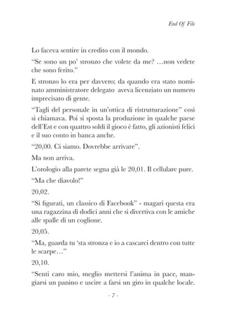 End Of File
- 7 -
Lo faceva sentire in credito con il mondo.
“Se sono un po’ stronzo che volete da me? …non vedete
che sono ferito.”
E stronzo lo era per davvero; da quando era stato nomi-
nato amministratore delegato aveva licenziato un numero
imprecisato di gente.
“Tagli del personale in un’ottica di ristrutturazione” così
si chiamava. Poi si sposta la produzione in qualche paese
dell’Est e con quattro soldi il gioco è fatto, gli azionisti felici
e il suo conto in banca anche.
“20,00. Ci siamo. Dovrebbe arrivare”.
Ma non arriva.
L’orologio alla parete segna già le 20,01. Il cellulare pure.
“Ma che diavolo!”
20,02.
“Sì figurati, un classico di Facebook” - magari questa era
una ragazzina di dodici anni che si divertiva con le amiche
alle spalle di un coglione.
20,05.
“Ma, guarda tu ‘sta stronza e io a cascarci dentro con tutte
le scarpe…”
20,10.
“Senti caro mio, meglio mettersi l’anima in pace, man-
giarsi un panino e uscire a farsi un giro in qualche locale.
 