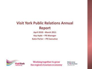 Visit York Public Relations Annual
              Report
          April 2010 - March 2011
          Kay Hyde – PR Manager
         Katie Porter – PR Executive
 