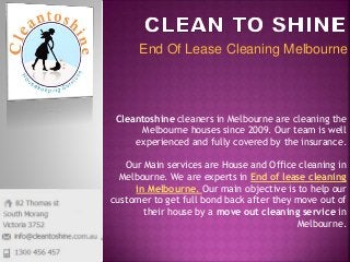 End Of Lease Cleaning Melbourne
Cleantoshine cleaners in Melbourne are cleaning the
Melbourne houses since 2009. Our team is well
experienced and fully covered by the insurance.
Our Main services are House and Office cleaning in
Melbourne. We are experts in End of lease cleaning
in Melbourne. Our main objective is to help our
customer to get full bond back after they move out of
their house by a move out cleaning service in
Melbourne.
 