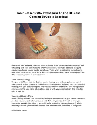 Top 7 Reasons Why Investing In An End Of Lease
Cleaning Service Is Beneficial
Maintaining your residence clean and managed is vital, but it can also be time-consuming and
exhausting. With busy schedules and other responsibilities, finding the span and energy to
maintain your house in order can be a challenge. That's where investing in a home cleaning
service can be beneficial. In this article, we'll discuss the top 7 reasons why investing in an end
of lease cleaning service is a wise decision.
Saves Time and Energy
Hiring an end of lease cleaning Geelong service frees up span and energy that can be well
spent on other actions. Instead of expending hours cleaning your residence, you can utilise that
time to pursue your pursuits or spend time with your relatives and friends. You'll have peace of
mind knowing that your home is being taken care of while you concentrate on other important
parts of your life.
Customized Cleaning Plans
House cleaning services offer customized cleaning schedules based on your precise needs and
priorities. You can pick the frequency and kind of cleaning services that work best for you,
whether it's a weekly deep clean or a monthly surface cleaning. You can also specify which
areas of your home you want to be cleaned, such as the kitchen, bathrooms, or living room.
Professional Results
 