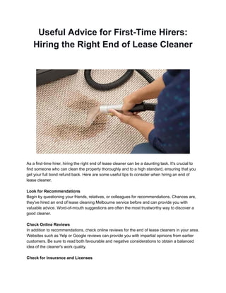 Useful Advice for First-Time Hirers:
Hiring the Right End of Lease Cleaner
As a first-time hirer, hiring the right end of lease cleaner can be a daunting task. It's crucial to
find someone who can clean the property thoroughly and to a high standard, ensuring that you
get your full bond refund back. Here are some useful tips to consider when hiring an end of
lease cleaner.
Look for Recommendations
Begin by questioning your friends, relatives, or colleagues for recommendations. Chances are,
they've hired an end of lease cleaning Melbourne service before and can provide you with
valuable advice. Word-of-mouth suggestions are often the most trustworthy way to discover a
good cleaner.
Check Online Reviews
In addition to recommendations, check online reviews for the end of lease cleaners in your area.
Websites such as Yelp or Google reviews can provide you with impartial opinions from earlier
customers. Be sure to read both favourable and negative considerations to obtain a balanced
idea of the cleaner's work quality.
Check for Insurance and Licenses
 