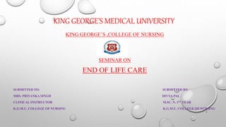 KING GEORGE’S MEDICAL UNIVERSITY
KING GEORGE’S ,COLLEGE OF NURSING
SEMINAR ON
END OF LIFE CARE
SUBMITTED TO: SUBMITTED BY:
MRS. PRIYANKA SINGH DIVYA PAL
CLINICAL INSTRUCTOR M.SC. N. 1ST YEAR
K.G.M.U. COLLEGE OF NURSING K.G.M.U. COLLEGE OF NURSING
1
 