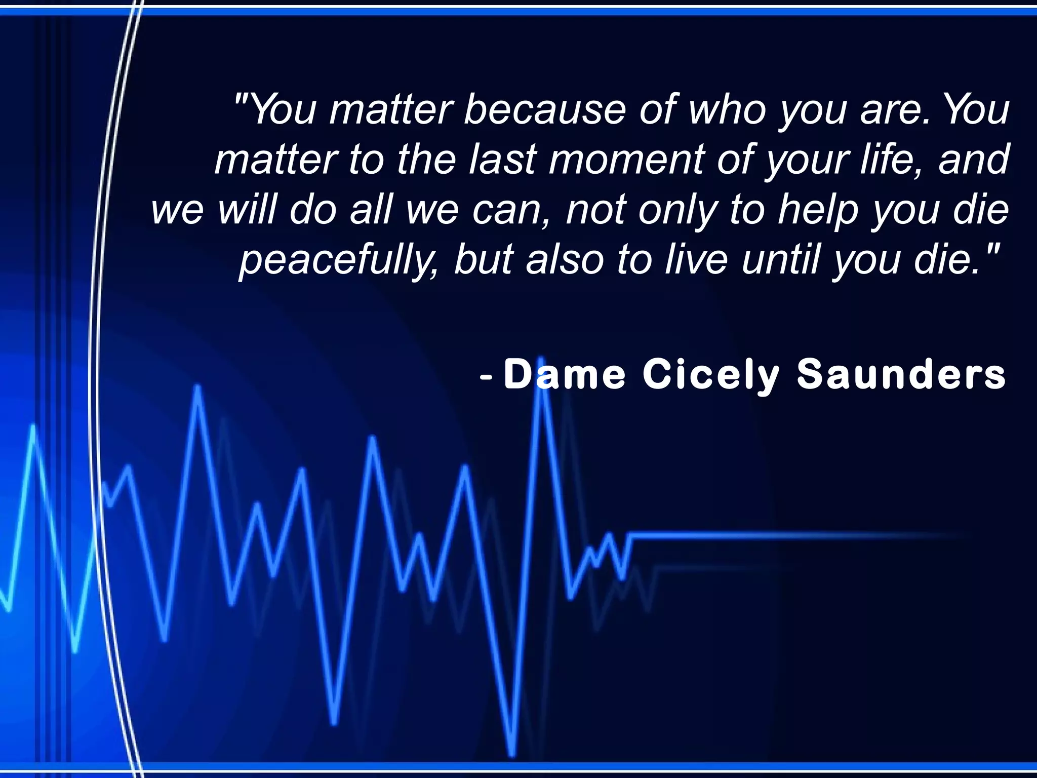 "You matter because of who you are. You matter to the last moment of your life, and we will do all we can, not only to help you die peacefully, but also to live until you die."  -  Dame Cicely Saunders 
