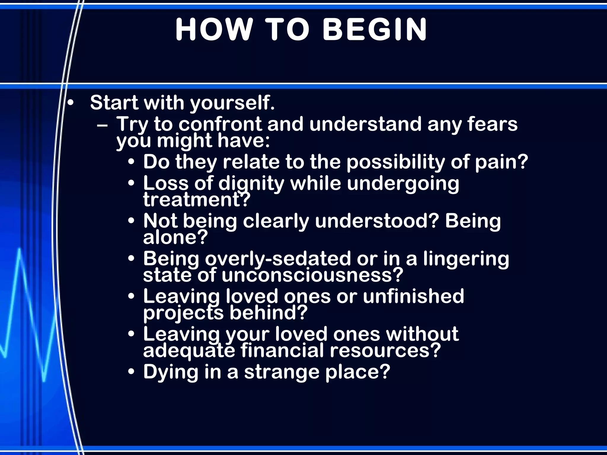 HOW TO BEGIN Start with yourself.  Try to confront and understand any fears you might have:  Do they relate to the possibility of pain?  Loss of dignity while undergoing treatment?  Not being clearly understood? Being alone?  Being overly-sedated or in a lingering state of unconsciousness?  Leaving loved ones or unfinished projects behind?  Leaving your loved ones without adequate financial resources?  Dying in a strange place? 