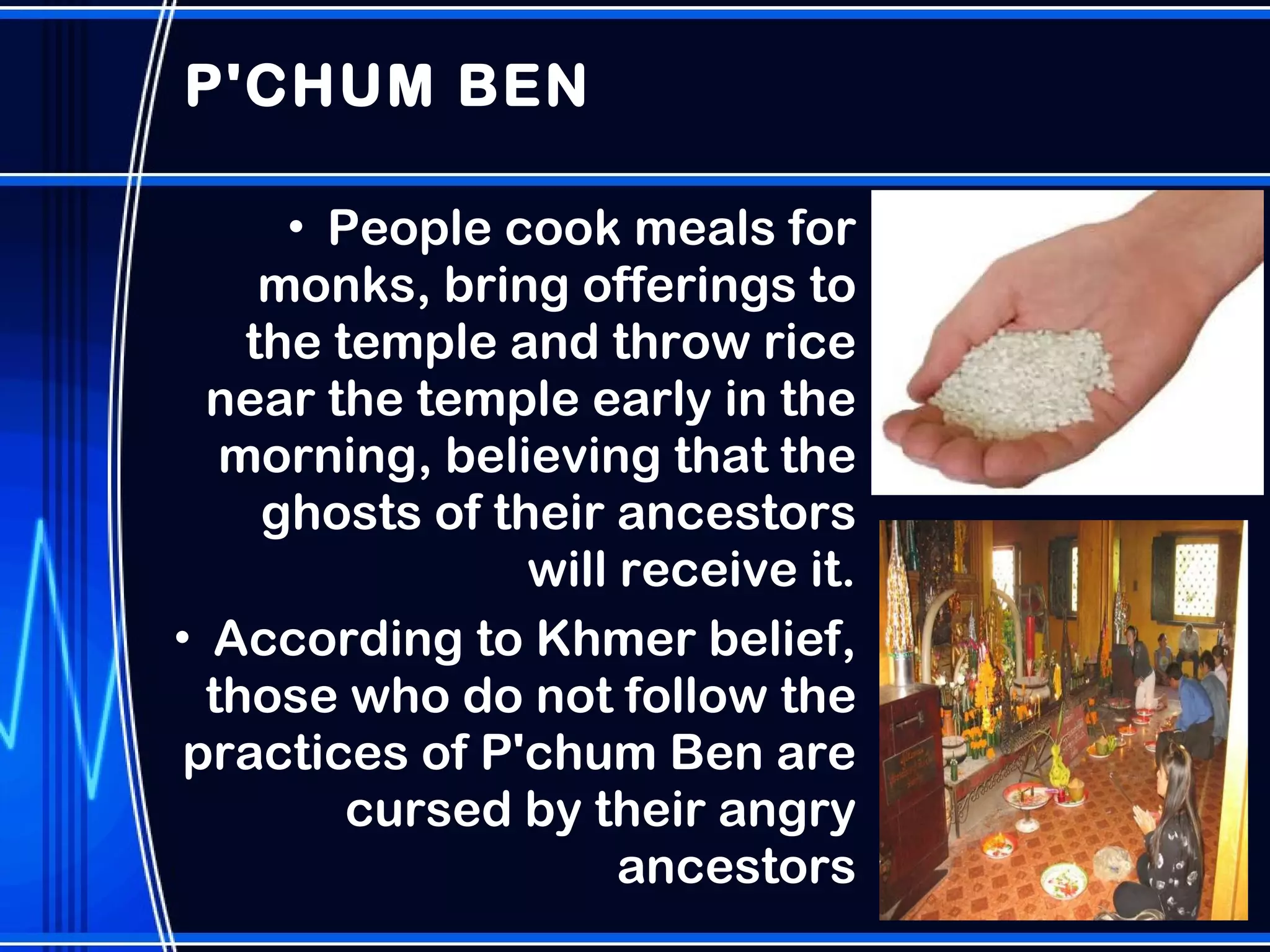 P'CHUM BEN People cook meals for monks, bring offerings to the temple and throw rice near the temple early in the morning, believing that the ghosts of their ancestors will receive it. According to Khmer belief, those who do not follow the practices of P'chum Ben are cursed by their angry ancestors 
