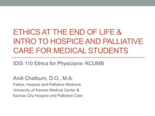 ETHICS AT THE END OF LIFE &
INTRO TO HOSPICE AND PALLIATIVE
CARE FOR MEDICAL STUDENTS
IDIS 110 Ethics for Physicians- KCUMB
Andi Chatburn, D.O., M.A.
Fellow, Hospice and Palliative Medicine
University of Kansas Medical Center &
Kansas City Hospice and Palliative Care
 
