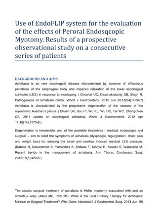 Use of EndoFLIP system for the evaluation
of the effects of Peroral Endosqcopic
Myotomy. Results of a prospective
observational study on a consecutive
series of patients
BACKGROUND AND AIMS
Achalasia is an rare esophageal disease characterized by absence of efficacious
peristalsis of the esophageal body and impaired relaxation of the lower esophageal
sphincter (LES) in response to swallowing. ( Ghoshal UC, Daschakraborty SB, Singh R.
Pathogenesis of achalasia cardia. World J Gastroenterol. 2012 Jun 28;18(24):3050-7)
Achalasia is characterized by the progressive degeneration of the neurons of the
myoenteric Auerbac’s plexus. ( Chuah SK, Hsu PI, Wu KL, Wu DC, Tai WC, Changchien
CS. 2011 update on esophageal achalasia. World J Gastroenterol. 2012 Apr
14;18(14):1573-8.)
Degeneration is irreversible, and all the available treatments - medical, endoscopic and
surgical – aim to relief the symptoms of achalasia (dysphagia, regurgitation, chest pain
and weight loss) by reducing the basal and swallow induced residual LES pressure.
(Katada N, Sakuramoto S, Yamashita K, Shibata T, Moriya H, Kikuchi S, Watanabe M.
Recent trends in the management of achalasia. Ann Thorac Cardiovasc Surg.
2012;18(5):420-8.)
The classic surgical treatment of achalasia is Heller myotomy associated with and an
antireflux wrap. (Allaix ME, Patti MG. What is the Best Primary Therapy for Achalasia:
Medical or Surgical Treatment? Who Owns Achalasia? J Gastrointest Surg. 2013 Jun 19)
 