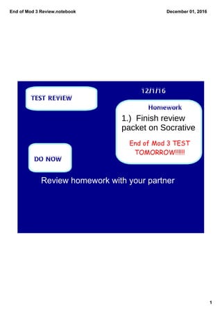 End of Mod 3 Review.notebook
1
December 01, 2016
Homework
12/1/16
TEST REVIEW
DO NOW
End of Mod 3 TEST
TOMORROW!!!!!!
Review homework with your partner
1.) Finish review
packet on Socrative
 