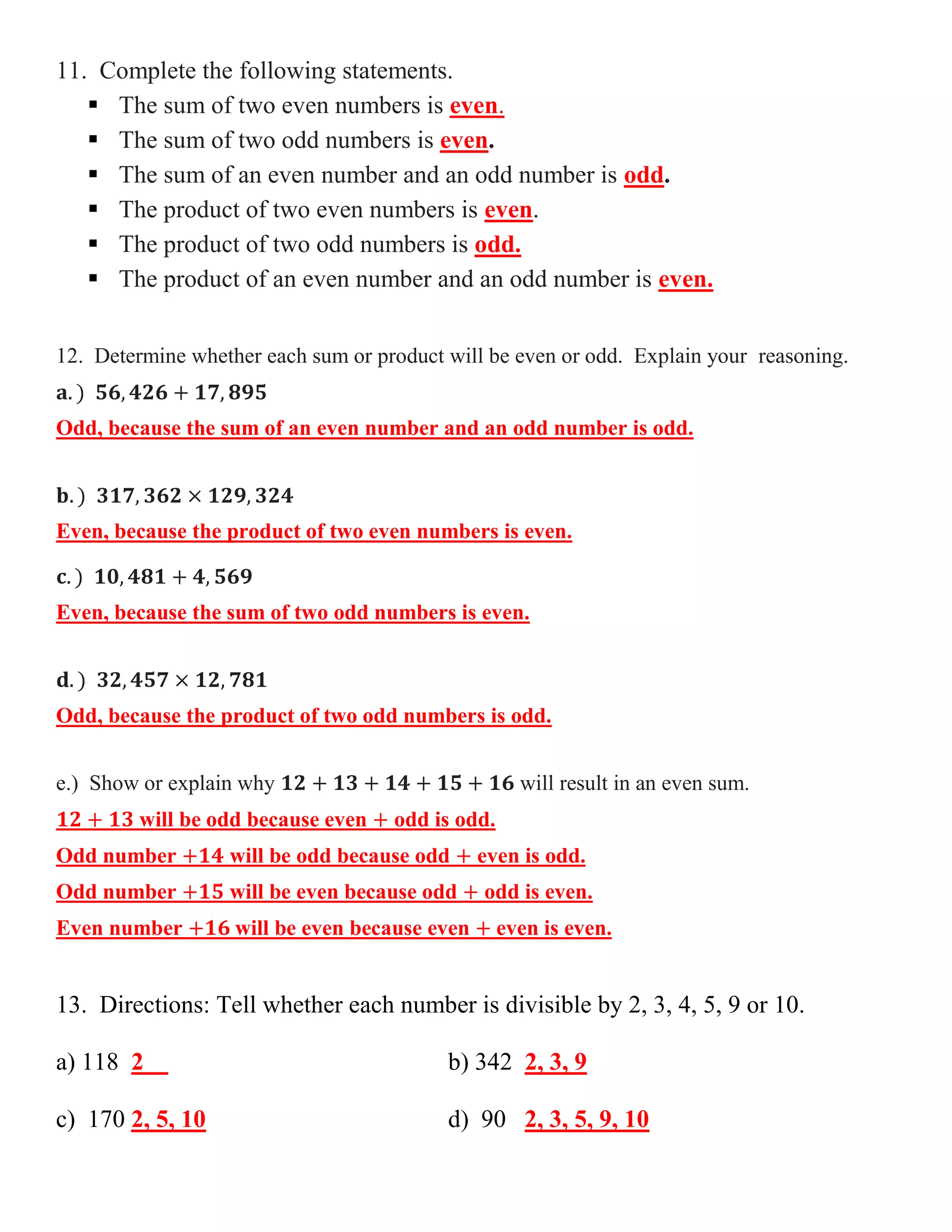 11. Complete the following statements.
 The sum of two even numbers is even.
 The sum of two odd numbers is even.
 The sum of an even number and an odd number is odd.
 The product of two even numbers is even.
 The product of two odd numbers is odd.
 The product of an even number and an odd number is even.
12. Determine whether each sum or product will be even or odd. Explain your reasoning.
Odd, because the sum of an even number and an odd number is odd.

Even, because the product of two even numbers is even.

Even, because the sum of two odd numbers is even.

Odd, because the product of two odd numbers is odd.
e.) Show or explain why
will be odd because even

will result in an even sum.
odd is odd.

Odd number

will be odd because odd

Odd number

will be even because odd

Even number

will be even because even

even is odd.
odd is even.
even is even.

13. Directions: Tell whether each number is divisible by 2, 3, 4, 5, 9 or 10.
a) 118 2

b) 342 2, 3, 9

c) 170 2, 5, 10

d) 90 2, 3, 5, 9, 10

 
