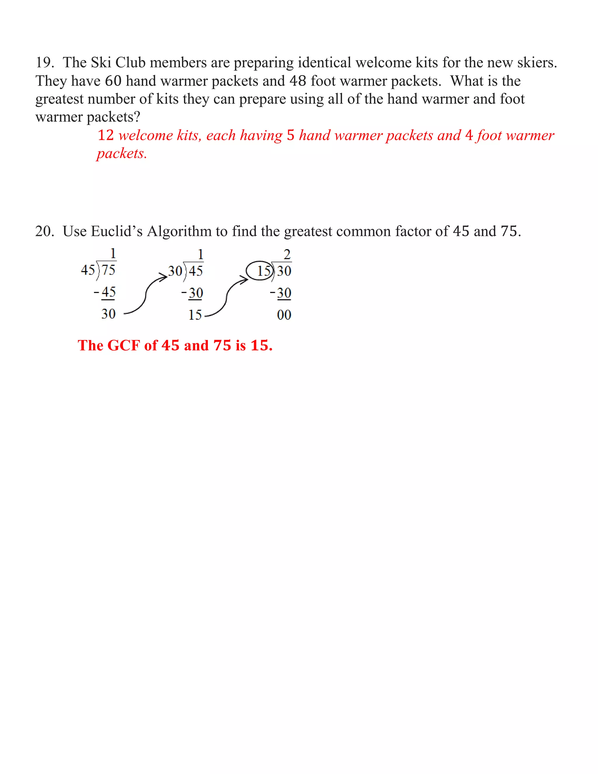 19. The Ski Club members are preparing identical welcome kits for the new skiers.
They have
hand warmer packets and
foot warmer packets. What is the
greatest number of kits they can prepare using all of the hand warmer and foot
warmer packets?
welcome kits, each having hand warmer packets and foot warmer
packets.

20. Use Euclid’s Algorithm to find the greatest common factor of

The GCF of

and

is

.

and

.

 
