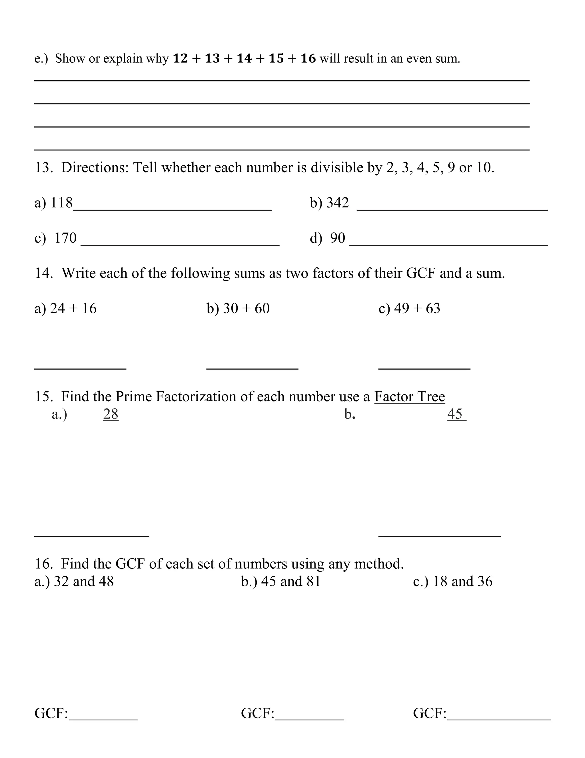 e.) Show or explain why
will result in an even sum.
__________________________________________________________________________
__________________________________________________________________________
__________________________________________________________________________
__________________________________________________________________________

13. Directions: Tell whether each number is divisible by 2, 3, 4, 5, 9 or 10.
a) 118__________________________

b) 342 _________________________

c) 170 __________________________

d) 90 __________________________

14. Write each of the following sums as two factors of their GCF and a sum.
a) 24 + 16

b) 30 + 60

c) 49 + 63

____________

____________

____________

15. Find the Prime Factorization of each number use a Factor Tree
a.)
28
b.
45

_______________

________________

16. Find the GCF of each set of numbers using any method.
a.) 32 and 48
b.) 45 and 81
c.) 18 and 36

GCF:

GCF:

GCF:

 