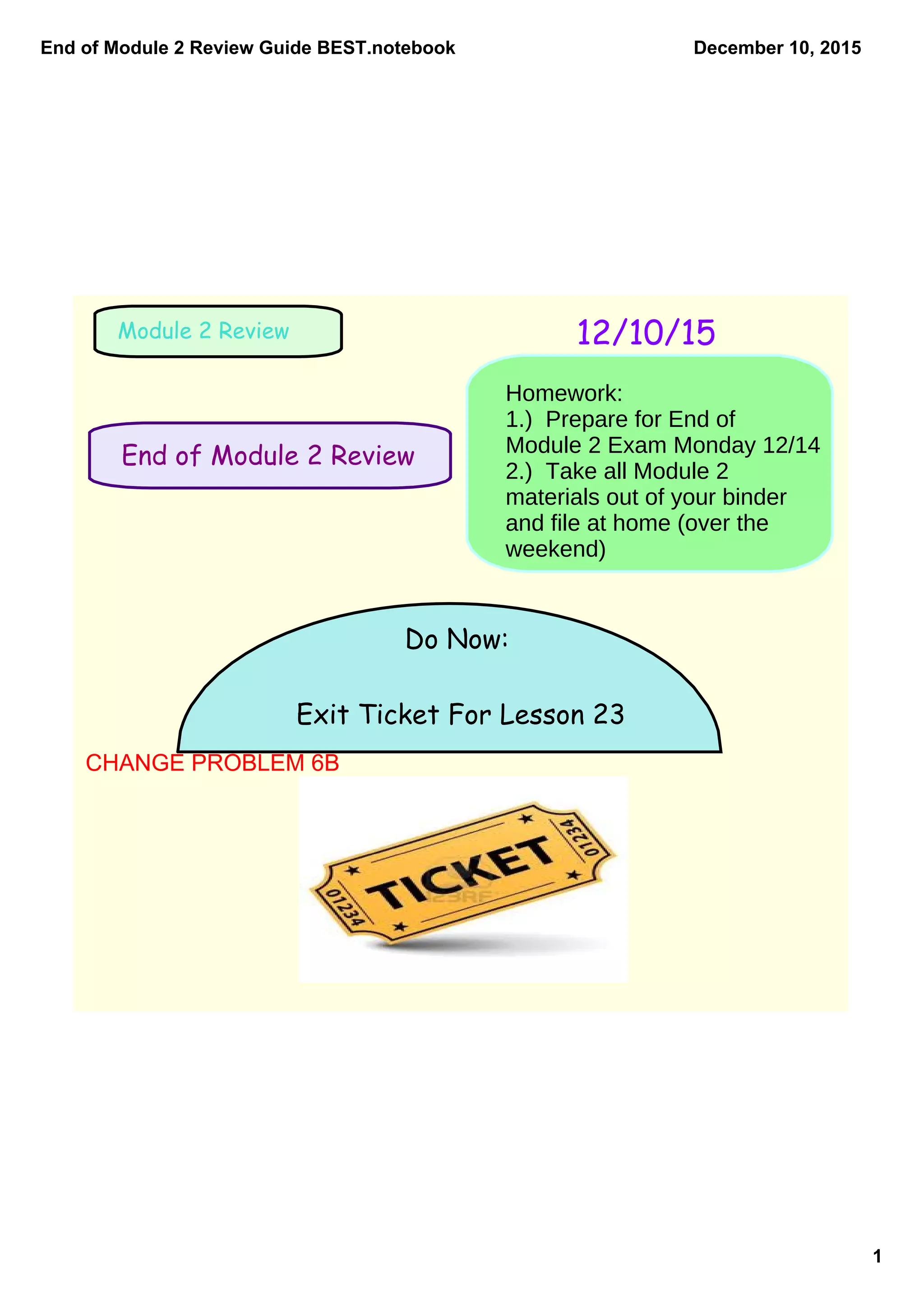 End of Module 2 Review Guide BEST.notebook
1
December 10, 2015
End of Module 2 Review
12/10/15Module 2 Review
Do Now:
Exit Ticket For Lesson 23
Homework:
1.) Prepare for End of
Module 2 Exam Monday 12/14
2.) Take all Module 2
materials out of your binder
and file at home (over the
weekend)
CHANGE PROBLEM 6B
 