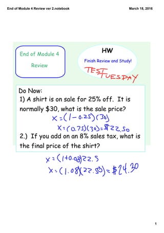 End of Module 4 Review ver 2.notebook
1
March 18, 2016
End of Module 4
Review
HW
Finish Review and Study!
Do Now:
1) A shirt is on sale for 25% off. It is
normally $30, what is the sale price?
2.) If you add on an 8% sales tax, what is
the final price of the shirt?
 