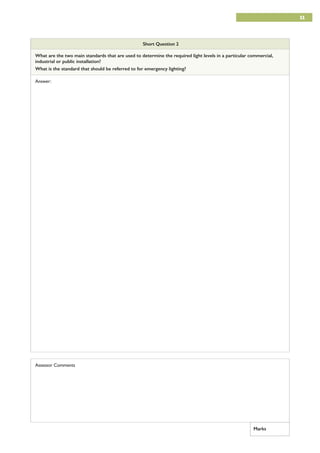 11
Short Question 2
What are the two main standards that are used to determine the required light levels in a particular commercial,
industrial or public installation?
What is the standard that should be referred to for emergency lighting?
Answer:
Assessor Comments
Marks
 