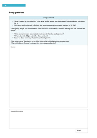 16
Long questions
Long Question 1
• What is meant by the ‘uniformity ratio’, what symbol is used and what range of numbers would you expect
for it?
• How is the uniformity ratio calculated and what measurements or values are used to do that?
On a lighting design, two numbers have been calculated for an office – 200 near the edge and 500 towards the
middle.
• What assumptions are reasonable to make about what the readings mean?
• What is the unit of light output for these numbers?
• Based on these numbers, what is the uniformity ratio?
If the uniformity of illuminance in an office is low, what might be done to improve that?
What might be the financial consequences of any suggested action?
Answer:
Assessor Comments
Marks
 