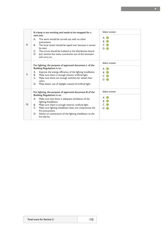 7
8.
If a lamp is not working and needs to be swapped for a
new one:
A. The work should be carried out with no other
precautions.
B. The local switch should be taped over because it cannot
be seen.
C. The circuit should be isolated at the distribution board.
D. Just remove the mains connection out of the luminaire
and carry on.
Select answer
9.
For lighting, the purpose of approved document L of the
Building Regulations is to:
A. Improve the energy efficiency of the lighting installation.
B. Make sure there is enough interior artificial light.
C. Make sure there are enough switches for wheel chair
users.
D. Make better use of daylight instead of artificial light.
Select answer
10.
For lighting, the purpose of approved document B of the
Building Regulations is to:
A. Make sure that there is adequate ventilation of the
lighting Installation.
B. Make sure there is enough exterior artificial light.
C. Make sure lighting installation does not compromise the
fire precautions.
D. Advise on connections of the lighting installation to the
fire alarms.
Select answer
7
A
A
A
C
C
C
B
B
B
D
D
D
Total score for Section 2: /10
 