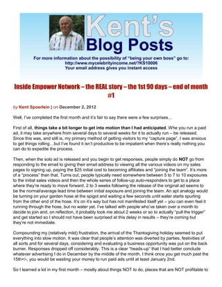Inside Empower Network – the REAL story – the 1st 90 days – end of month
                                 #1
by Kent Spoerlein | on December 2, 2012

Well, I’ve completed the first month and it’s fair to say there were a few surprises…

First of all, things take a bit longer to get into motion than I had anticipated. Whe you run a paid
ad, it may take anywhere from several days to several weeks for it to actually run – be released.
Since this was, and still is, my primary method of getting visitors to my “capture page”, I was anxious
to get things rolling…but I’ve found it isn’t productive to be impatient when there’s really nothing you
can do to expedite the process.

Then, when the solo ad is released and you begin to get responses, people simply do NOT go from
responding to the email to giving their email address to viewing all the various videos on my sales
pages to signing up, paying the $25 initial cost to becoming affiliates and “joining the team”. It’s more
of a “process” than that. Turns out, people typically need somewhere between 5 to 7 to 10 exposures
to the initial sales videos and then the whole series of follow-up auto-responders to get to a place
where they’re ready to move forward. 2 to 3 weeks following the release of the original ad seems to
be the normal/average lead time between initial exposure and joining the team. An apt analogy would
be turning on your garden hose at the spigot and waiting a few seconds until water starts spurting
from the other end of the hose. It’s on it’s way but has not manifested itself yet – you can even feel it
running through the hose, but no water yet. I’ve talked with people who’ve taken over a month to
decide to join and, on reflection, it probably took me about 2 weeks or so to actually “pull the trigger”
and get started so I should not have been surprised at this delay in results – they’re coming but
they’re not immediate.

Compounding my (relatively mild) frustration, the arrival of the Thanksgiving holiday seemed to put
everything into slow motion. It was clear that people’s attention was diverted by parties, festivities of
all sorts and for several days, considering and evaluating a business opportunity was put on the back
burner. Responses dropped off considerably. This is a clear “heads-up” that I had better conclude
whatever advertising I do in December by the middle of the month. I think once you get much past the
15th+/-, you would be wasting your money to run paid ads until at least January 2nd.

So I learned a lot in my first month – mostly about things NOT to do, places that are NOT profitable to
 