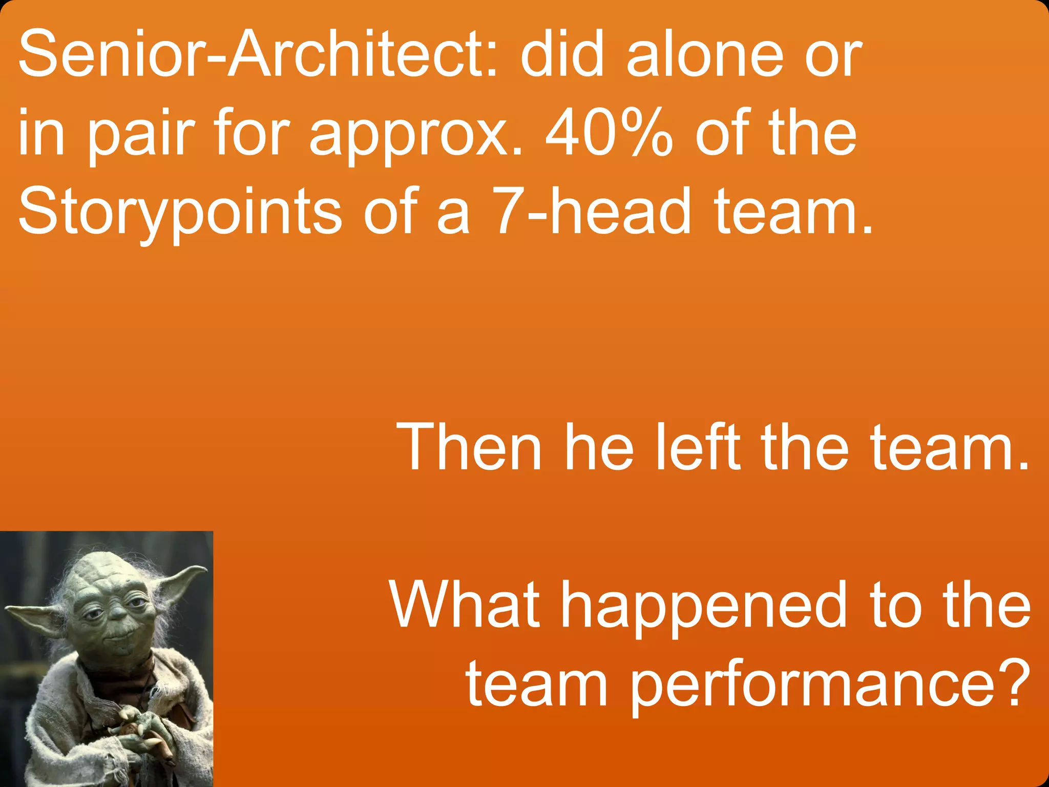 Senior-Architect: did alone or
in pair for approx. 40% of the
Storypoints of a 7-head team.
Then he left the team.
What happened to the
team performance?
 