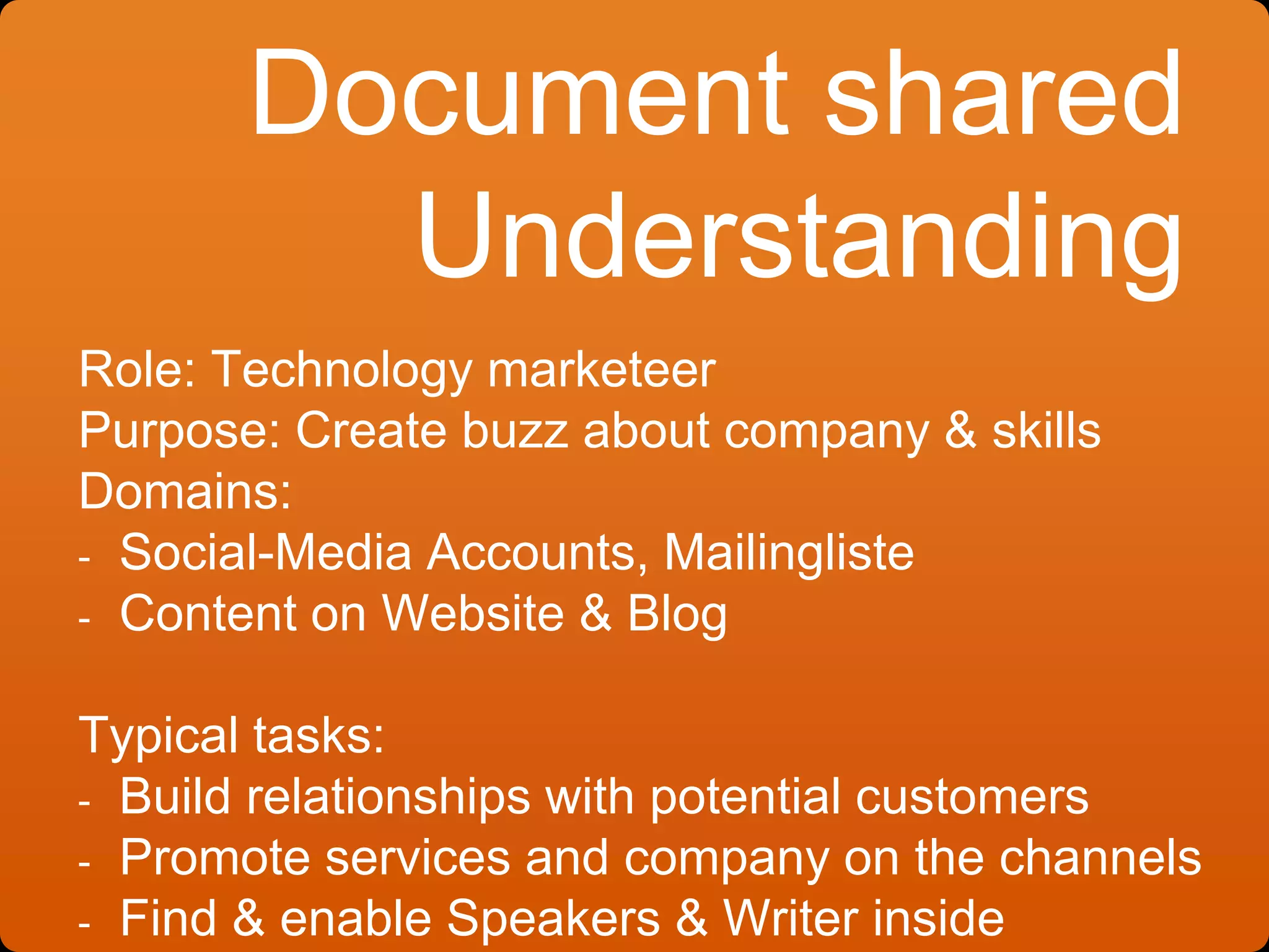 Document shared
Understanding
Role: Technology marketeer
Purpose: Create buzz about company & skills
Domains:
- Social-Media Accounts, Mailingliste
- Content on Website & Blog
Typical tasks:
- Build relationships with potential customers
- Promote services and company on the channels
- Find & enable Speakers & Writer inside
 