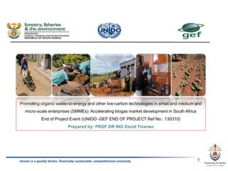 Promoting organic waste-to-energy and other low-carbon technologies in small and medium and
micro-scale enterprises (SMMEs): Accelerating biogas market development in South Africa
End of Project Event (UNIDO -GEF END OF PROJECT Ref No.: 130310)
Prepared by: PROF DR ING David Tinarwo
1
 