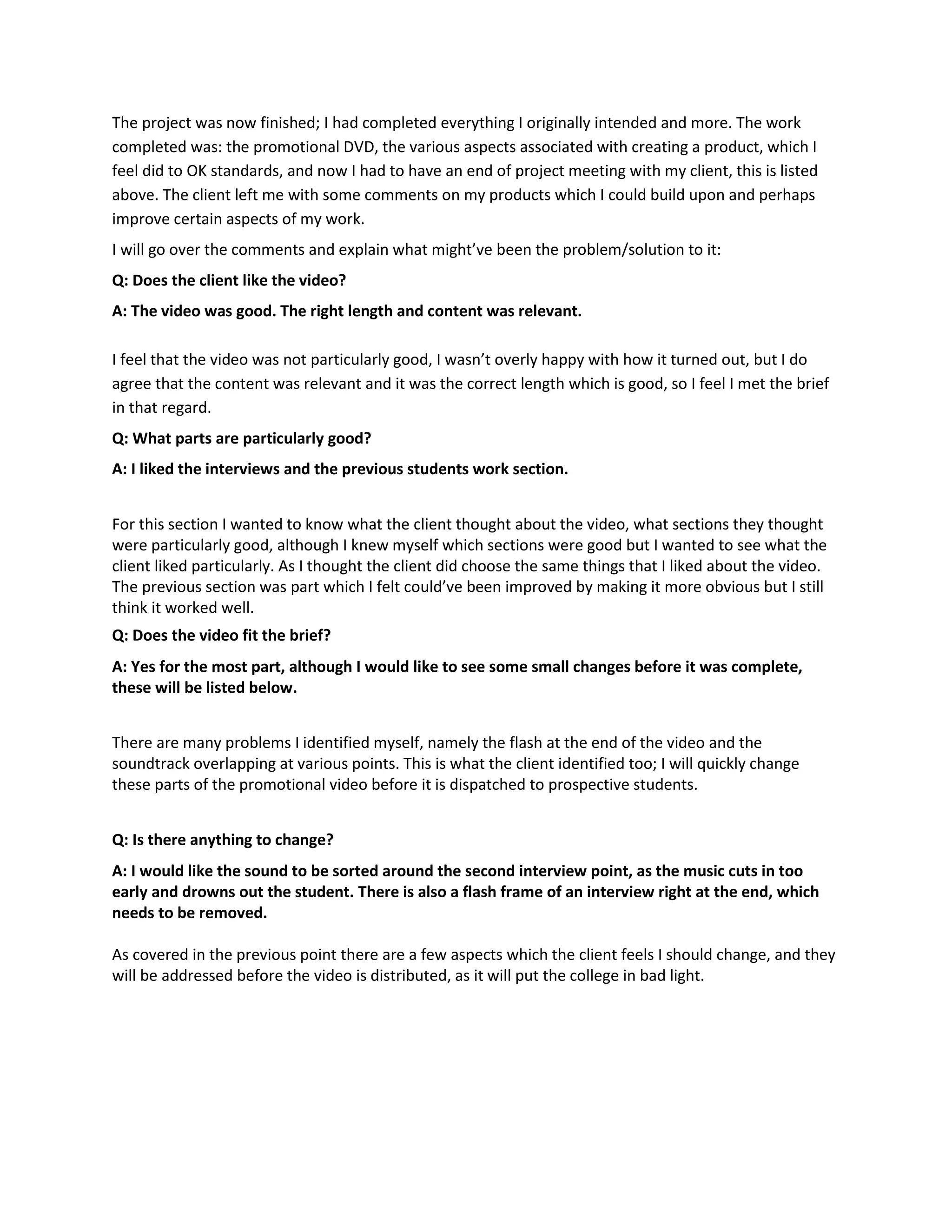The project was now finished; I had completed everything I originally intended and more. The work
completed was: the promotional DVD, the various aspects associated with creating a product, which I
feel did to OK standards, and now I had to have an end of project meeting with my client, this is listed
above. The client left me with some comments on my products which I could build upon and perhaps
improve certain aspects of my work.
I will go over the comments and explain what might’ve been the problem/solution to it:
Q: Does the client like the video?
A: The video was good. The right length and content was relevant.
I feel that the video was not particularly good, I wasn’t overly happy with how it turned out, but I do
agree that the content was relevant and it was the correct length which is good, so I feel I met the brief
in that regard.
Q: What parts are particularly good?
A: I liked the interviews and the previous students work section.
For this section I wanted to know what the client thought about the video, what sections they thought
were particularly good, although I knew myself which sections were good but I wanted to see what the
client liked particularly. As I thought the client did choose the same things that I liked about the video.
The previous section was part which I felt could’ve been improved by making it more obvious but I still
think it worked well.
Q: Does the video fit the brief?
A: Yes for the most part, although I would like to see some small changes before it was complete,
these will be listed below.
There are many problems I identified myself, namely the flash at the end of the video and the
soundtrack overlapping at various points. This is what the client identified too; I will quickly change
these parts of the promotional video before it is dispatched to prospective students.
Q: Is there anything to change?
A: I would like the sound to be sorted around the second interview point, as the music cuts in too
early and drowns out the student. There is also a flash frame of an interview right at the end, which
needs to be removed.
As covered in the previous point there are a few aspects which the client feels I should change, and they
will be addressed before the video is distributed, as it will put the college in bad light.
 