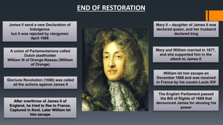 END OF RESTORATION 
A union of Parlamentarians called 
Dutch stadtholder 
William III of Orange-Nassau (William 
of Orange) 
Gloriuos Revolution (1688) was called 
all the actions against James II 
After overthrow of James II of 
England, he tried to flee to France. 
Captured in Kent. Later William let 
him escape 
Mary II – daughter of James II was 
declared queen, and her husband 
declared king 
Mary and William married in 1677, 
and she supported him in the 
attack to James II 
James II send a new Declaration of 
Indulgence 
but it was rejected by clergymen 
April 1688 
William let him escape on 
December 1688 and was received 
in France by his cousin Louis XIV 
The English Parliament passed 
the Bill of Rights of 1689 that 
denounced James for abusing his 
power 
 