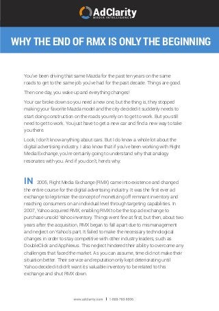 WHY THE END OF RMX IS ONLY THE BEGINNING
AdClarityM E D I A I N T E L L I G E N C E
You’ve been driving that same Mazda for the past ten years on the same
roads to get to the same job you’ve had for the past decade. Things are good.
Then one day, you wake up and everything changes!
Your car broke down so you need a new one, but the thing is, they stopped
making your favorite Mazda model and the city decided it suddenly needs to
start doing construction on the roads you rely on to get to work. But you still
need to get to work. You just have to get a new car and ﬁnd a new way to take
you there.
Look, I don’t know anything about cars. But I do know a whole lot about the
digital advertising industry. I also know that if you’ve been working with Right
Media Exchange, you’re certainly going to understand why that analogy
resonates with you. And if you don’t, here’s why:
2005, Right Media Exchange (RMX) came into existence and changed
the entire course for the digital advertising industry. It was the ﬁrst ever ad
exchange to legitimize the concept of monetizing off remnant inventory and
reaching consumers on an individual level through targeting capabilities. In
2007, Yahoo acquired RMX, enabling RMX to be the top ad exchange to
purchase unsold Yahoo inventory. Things went ﬁne at ﬁrst, but then, about two
years after the acquisition, RMX began to fall apart due to mismanagement
and neglect on Yahoo’s part. It failed to make the necessary technological
changes in order to stay competitive with other industry leaders, such as
DoubleClick and AppNexus. This neglect hindered their ability to overcome any
challenges that faced the market. As you can assume, time did not make their
situation better. Their service and reputation only kept deteriorating until
Yahoo decided it didn’t want its valuable inventory to be related to this
exchange and shut RMX down.
IN
 