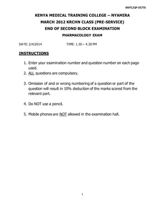 KMTC/QP-07/TIS
1
KENYA MEDICAL TRAINING COLLEGE – NYAMIRA
MARCH 2012 KRCHN CLASS (PRE-SERVICE)
END OF SECOND BLOCK EXAMINATION
PHARMACOLOGY EXAM
DATE: 2/4/2014 TIME: 1.30 – 4.30 PM
INSTRUCTIONS
1. Enter your examination number and question number on each page
used.
2. ALL questions are compulsory.
3. Omission of and or wrong numbering of a question or part of the
question will result in 10% deduction of the marks scored from the
relevant part.
4. Do NOT use a pencil.
5. Mobile phones are NOT allowed in the examination hall.
 