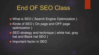 End OF SEO Class
 What is SEO ( Search Engine Optimization )
 Kinds of SEO ( On page and OFF page
optimization )
 SEO strategy and technique ( white hat, gray
hat and Black hat SEO )
 Important factor in SEO
 