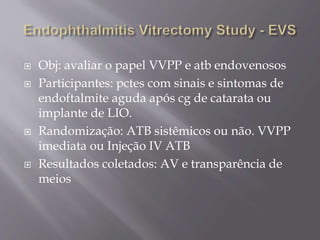  Obj: avaliar o papel VVPP e atb endovenosos
 Participantes: pctes com sinais e sintomas de
endoftalmite aguda após cg de catarata ou
implante de LIO.
 Randomização: ATB sistêmicos ou não. VVPP
imediata ou Injeção IV ATB
 Resultados coletados: AV e transparência de
meios
 