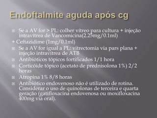  Se a AV for > PL: colher vítreo para cultura + injeção
intravítrea de Vancomicina(2.25mg/0.1ml)
+ Ceftazidime (1mg/0.1ml)
 Se a AV for igual a PL: vitrectomia via pars plana +
injeção intravítrea de ATB
 Antibióticos tópicos fortificados 1/1 hora
 Corticóide tópico (acetato de prednisolona 1%) 2/2
horas
 Atropina 1% 8/8 horas
 Antibiótico endovenoso não é utilizado de rotina.
Considerar o uso de quinolonas de terceira e quarta
geração (gatifloxacina endovenosa ou moxifloxacina
400mg via oral).
 