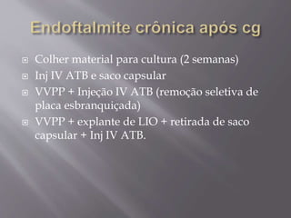  Colher material para cultura (2 semanas)
 Inj IV ATB e saco capsular
 VVPP + Injeção IV ATB (remoção seletiva de
placa esbranquiçada)
 VVPP + explante de LIO + retirada de saco
capsular + Inj IV ATB.
 