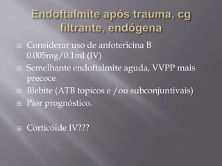  Considerar uso de anfotericina B
0.005mg/0.1ml (IV)
 Semelhante endoftalmite aguda, VVPP mais
precoce
 Blebite (ATB topicos e /ou subconjuntivais)
 Pior prognóstico.
 Corticóide IV???
 