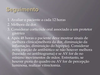 1. Avaliar o paciente a cada 12 horas
2. Melhora da dor.
3. Considerar corticóide oral associado a um protetor
gástrico
4. Após 48 horas o paciente deve mostrar sinais de
melhora clínica(melhora da dor, diminuição da
inflamação, diminuição do hipópio). Considerar
nova injeção de antibiótico se não houver melhora
(baseado no antibiograma) e se AV for de no
mínimo movimentos de mãos. Entretanto, se
houver piora do quadro ou AV for de percepção
luminosa, realizar vitrectomia.
 