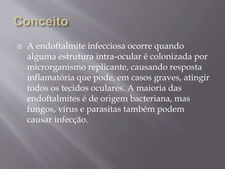  A endoftalmite infecciosa ocorre quando
alguma estrutura intra-ocular é colonizada por
microrganismo replicante, causando resposta
inflamatória que pode, em casos graves, atingir
todos os tecidos oculares. A maioria das
endoftalmites é de origem bacteriana, mas
fungos, vírus e parasitas também podem
causar infecção.
 
