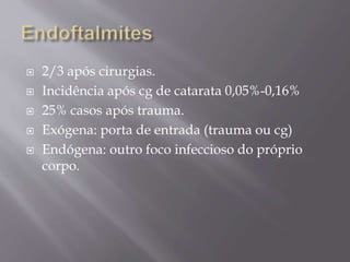  2/3 após cirurgias.
 Incidência após cg de catarata 0,05%-0,16%
 25% casos após trauma.
 Exógena: porta de entrada (trauma ou cg)
 Endógena: outro foco infeccioso do próprio
corpo.
 