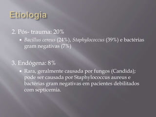 2. Pós- trauma: 20%
 Bacillus cereus (24%), Staphylococcus (39%) e bactérias
gram negativas (7%)
3. Endógena: 8%
 Rara, geralmente causada por fungos (Candida);
pode ser causada por Staphylococcus aureus e
bactérias gram negativas em pacientes debilitados
com septicemia.
 