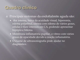  Principais sintomas da endoftalmite aguda são:
 dor intensa, baixa da acuidade visual, hiperemia,
edema palpebral, córnea com edema de vários graus,
células e flare intensos em CA, podendo apresentar
hipópio e hifema.
 Membrana inflamatória pupilar, o vítreo com vários
graus de opacidade devido a reação inflamatória.
 O exame de ultrassonografia pode ajudar no
diagnóstico.
 