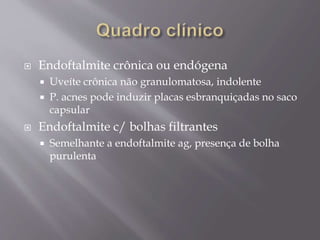  Endoftalmite crônica ou endógena
 Uveíte crônica não granulomatosa, indolente
 P. acnes pode induzir placas esbranquiçadas no saco
capsular
 Endoftalmite c/ bolhas filtrantes
 Semelhante a endoftalmite ag, presença de bolha
purulenta
 