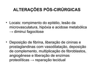 ALTERAÇÕES PÓS-CIRÚRGICAS
• Locais: rompimento do epitélio, lesão da
microvasculatura, hipóxia e acidose metabólica
→ diminui fagocitose
• Deposição de fibrina, liberação de cininas e
prostaglandinas com vasodilatação, deposição
de complemento, multiplicação de fibroblastos,
angiogênese e liberação de enzimas
proteolíticas → reparação tecidual
 