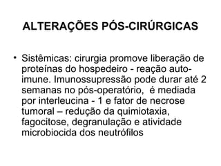 ALTERAÇÕES PÓS-CIRÚRGICAS
• Sistêmicas: cirurgia promove liberação de
proteínas do hospedeiro - reação auto-
imune. Imunossupressão pode durar até 2
semanas no pós-operatório, é mediada
por interleucina - 1 e fator de necrose
tumoral – redução da quimiotaxia,
fagocitose, degranulação e atividade
microbiocida dos neutrófilos
 