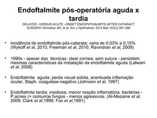 Endoftalmite pós-operatória aguda x
tardia
DELAYED –VERSUS ACUTE –ONSET ENDOPHTHALMITIS AFTER CATARACT
SURGERY.Shirodkar AR, et al. Am J Ophthalmol. 2012 Mar;153(3):391-398
• Incidência de endoftalmite pós-catarata: varia de 0,03% a 0,15%
(Wykoff et al, 2010; Freeman et al, 2010; Ravindran et al, 2009)
• 1990s - apesar das técnicas: clear cornea, sem sutura - persistem
mesmas características da instalação da endoftalmite aguda (Lalwani
et al, 2008)
• Endoftalmite aguda: perda visual súbita, acentuada inflamação
ocular, Staph. coagulase-negativo (Johnson et al, 1997)
• Endoftalmite tardia: insidiosa, menor reação inflamatória, bactérias -
P.acnes (+ comum)e fungos - menos agressivos. (Al-Mezaine et al,
2009; Clark et al,1999; Fox et al,1991)
 