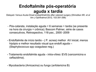 Endoftalmite pós-operatória
aguda x tardia
Delayed- Versus Acute-Onset endophthalmitis after cataract surgery (Shirodkar AR. et al
Am J Ophthalmol 2012; 153:391-398)
- Pós-catarata, instalação aguda < 6 semanas > tardia (se presente
na hora da cirurgia = crônica); Bascom Palmer, série de casos
consecutivos, Retrospectivo, 118 pac., 2000 -2009
- Endoftalmite de início tardio - ( P. acnes) melhor AV inicial, menos
hipópio e melhor resultado visual que endoft aguda –
(Staphylococcus spp coagulase neg.)
- Tratamento endofalmite aguda - intra-vítreo: EVS (vancomicina e
ceftazidima).
- Mycobacteria (Amicacina) ou fungo (anfotericina B)
 