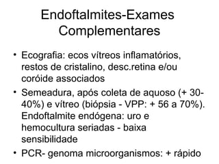 Endoftalmites-Exames
Complementares
• Ecografia: ecos vítreos inflamatórios,
restos de cristalino, desc.retina e/ou
coróide associados
• Semeadura, após coleta de aquoso (+ 30-
40%) e vítreo (biópsia - VPP: + 56 a 70%).
Endoftalmite endógena: uro e
hemocultura seriadas - baixa
sensibilidade
• PCR- genoma microorganismos: + rápido
 