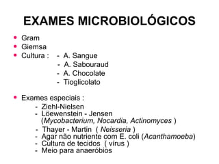 EXAMES MICROBIOLÓGICOS
• Gram
• Giemsa
• Cultura : - A. Sangue
- A. Sabouraud
- A. Chocolate
- Tioglicolato
• Exames especiais :
- Ziehl-Nielsen
- Löewenstein - Jensen
(Mycobacterium, Nocardia, Actinomyces )
- Thayer - Martin ( Neisseria )
- Agar não nutriente com E. coli (Acanthamoeba)
- Cultura de tecidos ( vírus )
- Meio para anaeróbios
 