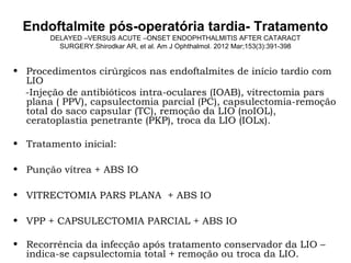 Endoftalmite pós-operatória tardia- Tratamento
DELAYED –VERSUS ACUTE –ONSET ENDOPHTHALMITIS AFTER CATARACT
SURGERY.Shirodkar AR, et al. Am J Ophthalmol. 2012 Mar;153(3):391-398
• Procedimentos cirúrgicos nas endoftalmites de início tardio com
LIO
-Injeção de antibióticos intra-oculares (IOAB), vitrectomia pars
plana ( PPV), capsulectomia parcial (PC), capsulectomia-remoção
total do saco capsular (TC), remoção da LIO (noIOL),
ceratoplastia penetrante (PKP), troca da LIO (IOLx).
• Tratamento inicial:
• Punção vítrea + ABS IO
• VITRECTOMIA PARS PLANA + ABS IO
• VPP + CAPSULECTOMIA PARCIAL + ABS IO
• Recorrência da infecção após tratamento conservador da LIO –
indica-se capsulectomia total + remoção ou troca da LIO.
 