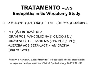 TRATAMENTO –EVS
Endophthalmitis Vitrectomy Study
• PROTOCOLO PADRÃO DE ANTIBIÓTICOS (EMPÍRICO)
• INJEÇÃO INTRAVÍTREA:
-GRAM POS. VANCOMICINA (1,0 MG/0,1 ML)
-GRAM NEG. CEFTAZIDIMA (2,25 MG/0,1 ML);
-ALERGIA AOS BETA-LACT. - AMICACINA
(400 MCG/ML)
Kernt M & Kampik A. Endophthalmitis: Pathogenesis, clinical presentation,
management, and perspectives. Clinical Ophthalmology 2010;4:121-35
 
